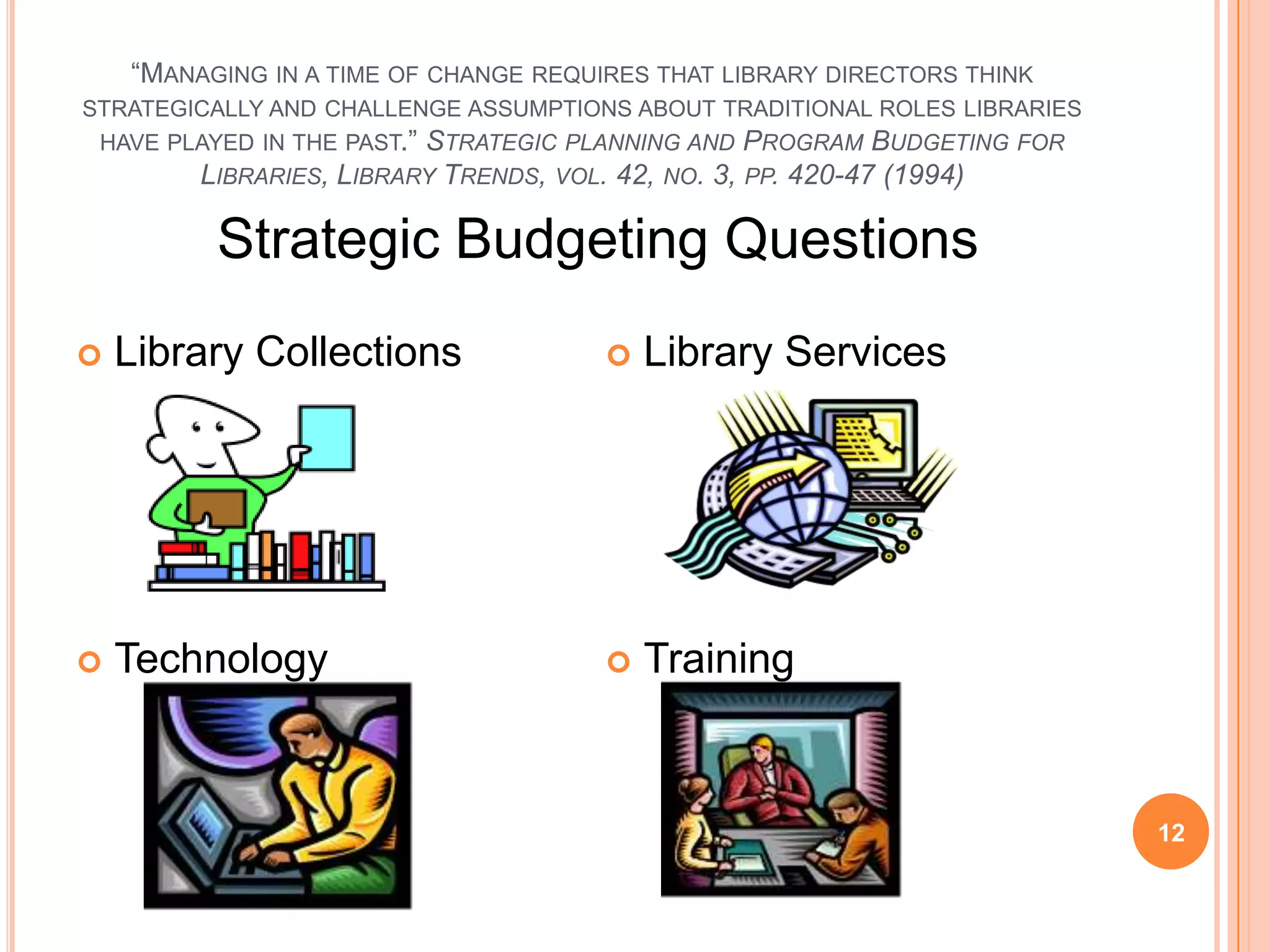 “MANAGING IN A TIME OF CHANGE REQUIRES THAT LIBRARY DIRECTORS THINK
STRATEGICALLY AND CHALLENGE ASSUMPTIONS ABOUT TRADITIONAL ROLES LIBRARIES
HAVE PLAYED IN THE PAST.” STRATEGIC PLANNING AND PROGRAM BUDGETING FOR
LIBRARIES, LIBRARY TRENDS, VOL. 42, NO. 3, PP. 420-47 (1994)
 Library Collections
 Technology
 Library Services
 Training
Strategic Budgeting Questions
12
 