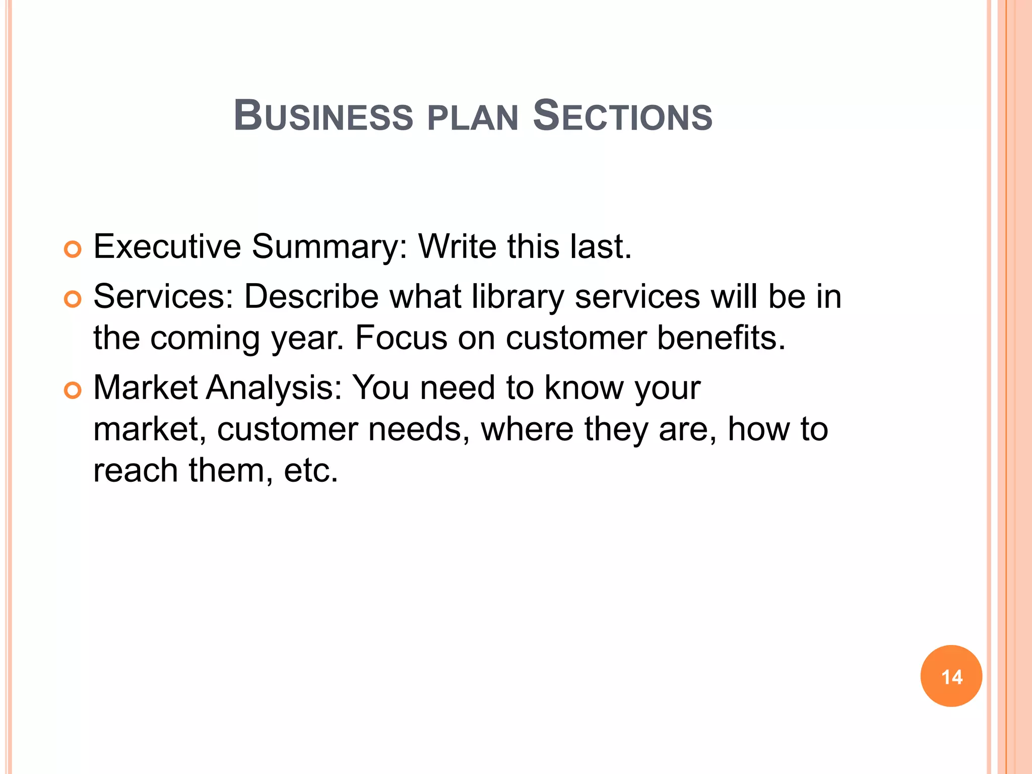 BUSINESS PLAN SECTIONS
 Executive Summary: Write this last.
 Services: Describe what library services will be in
the coming year. Focus on customer benefits.
 Market Analysis: You need to know your
market, customer needs, where they are, how to
reach them, etc.
14
 