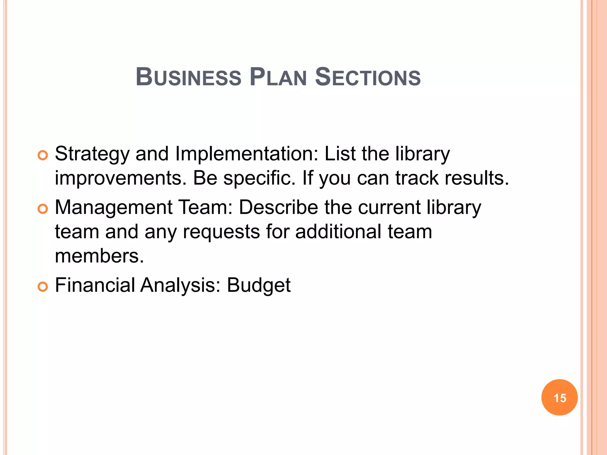 BUSINESS PLAN SECTIONS
 Strategy and Implementation: List the library
improvements. Be specific. If you can track results.
 Management Team: Describe the current library
team and any requests for additional team
members.
 Financial Analysis: Budget
15
 