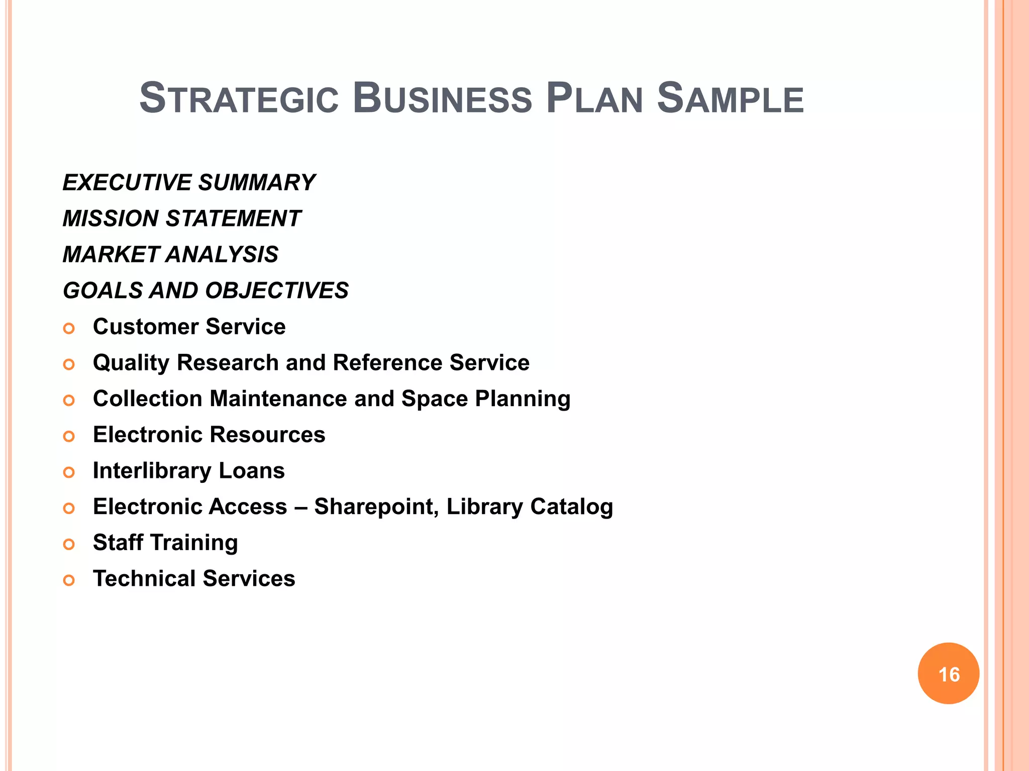 STRATEGIC BUSINESS PLAN SAMPLE
EXECUTIVE SUMMARY
MISSION STATEMENT
MARKET ANALYSIS
GOALS AND OBJECTIVES
 Customer Service
 Quality Research and Reference Service
 Collection Maintenance and Space Planning
 Electronic Resources
 Interlibrary Loans
 Electronic Access – Sharepoint, Library Catalog
 Staff Training
 Technical Services
16
 