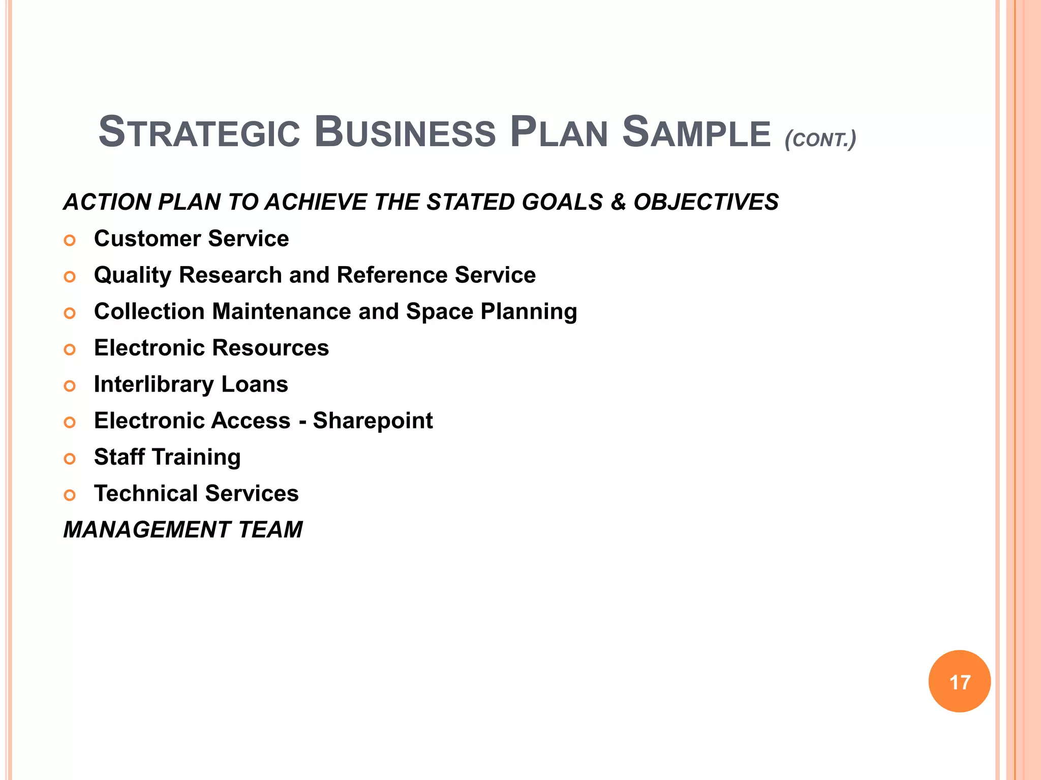 STRATEGIC BUSINESS PLAN SAMPLE (CONT.)
ACTION PLAN TO ACHIEVE THE STATED GOALS & OBJECTIVES
 Customer Service
 Quality Research and Reference Service
 Collection Maintenance and Space Planning
 Electronic Resources
 Interlibrary Loans
 Electronic Access - Sharepoint
 Staff Training
 Technical Services
MANAGEMENT TEAM
17
 