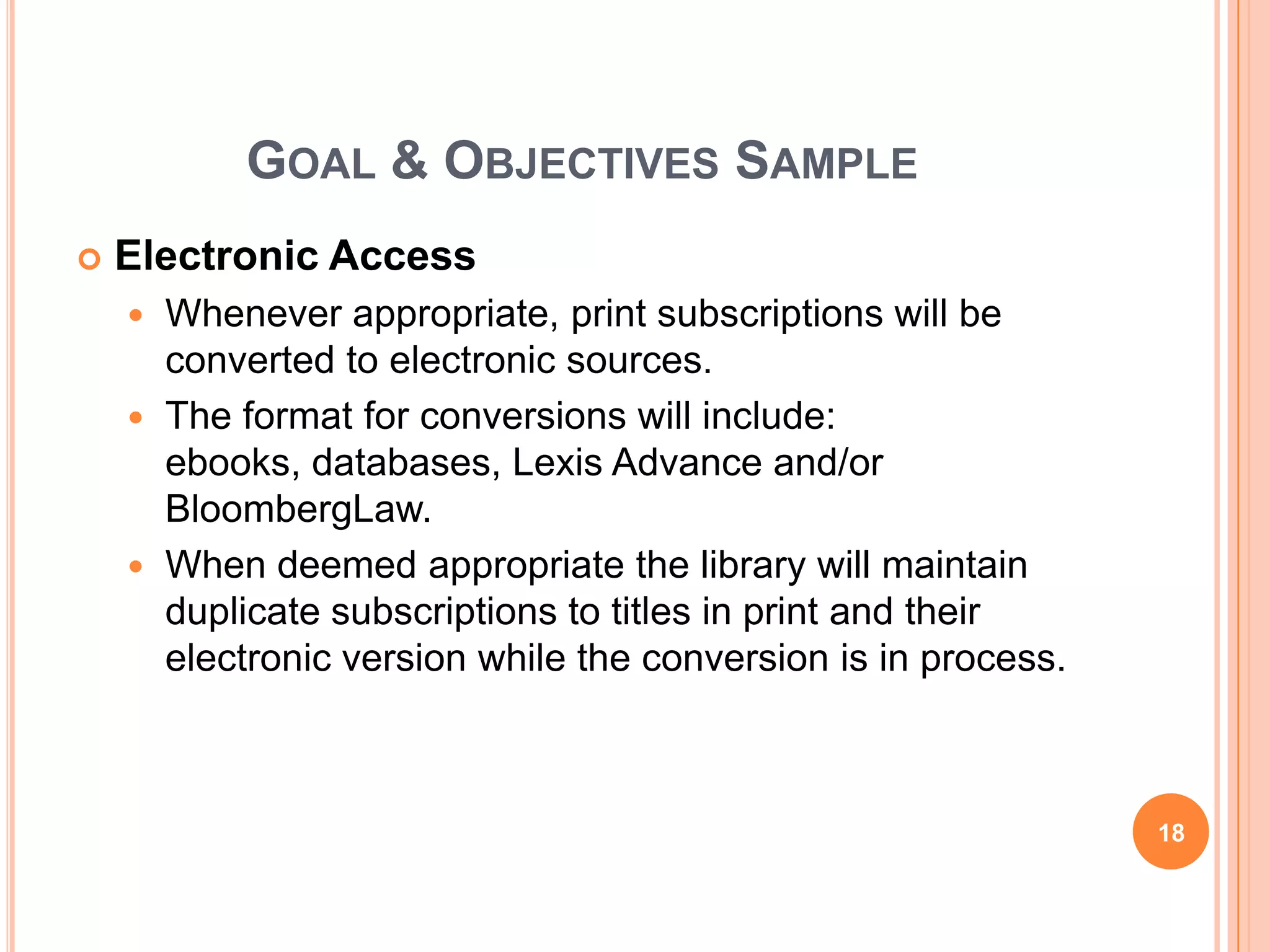 GOAL & OBJECTIVES SAMPLE
 Electronic Access
 Whenever appropriate, print subscriptions will be
converted to electronic sources.
 The format for conversions will include:
ebooks, databases, Lexis Advance and/or
BloombergLaw.
 When deemed appropriate the library will maintain
duplicate subscriptions to titles in print and their
electronic version while the conversion is in process.
18
 