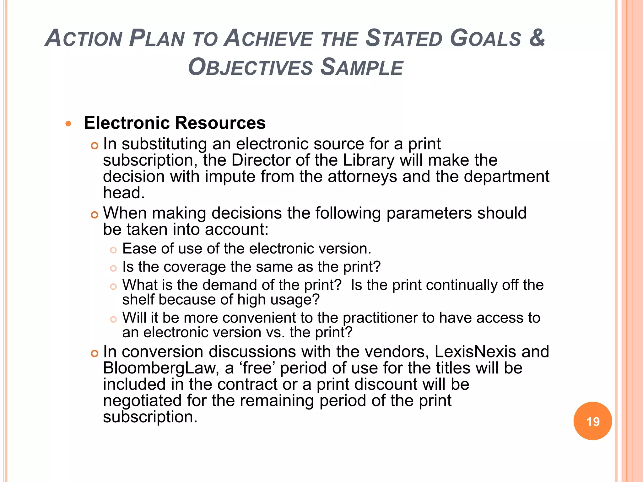 ACTION PLAN TO ACHIEVE THE STATED GOALS &
OBJECTIVES SAMPLE
 Electronic Resources
 In substituting an electronic source for a print
subscription, the Director of the Library will make the
decision with impute from the attorneys and the department
head.
 When making decisions the following parameters should
be taken into account:
 Ease of use of the electronic version.
 Is the coverage the same as the print?
 What is the demand of the print? Is the print continually off the
shelf because of high usage?
 Will it be more convenient to the practitioner to have access to
an electronic version vs. the print?
 In conversion discussions with the vendors, LexisNexis and
BloombergLaw, a „free‟ period of use for the titles will be
included in the contract or a print discount will be
negotiated for the remaining period of the print
subscription. 19
 
