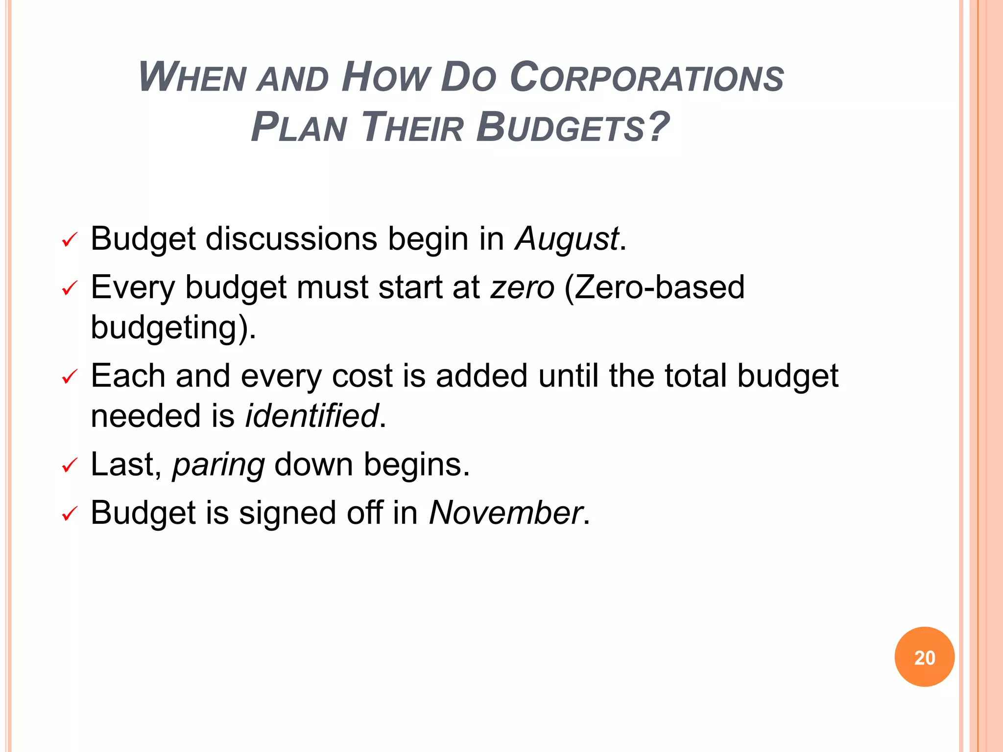 WHEN AND HOW DO CORPORATIONS
PLAN THEIR BUDGETS?
 Budget discussions begin in August.
 Every budget must start at zero (Zero-based
budgeting).
 Each and every cost is added until the total budget
needed is identified.
 Last, paring down begins.
 Budget is signed off in November.
20
 