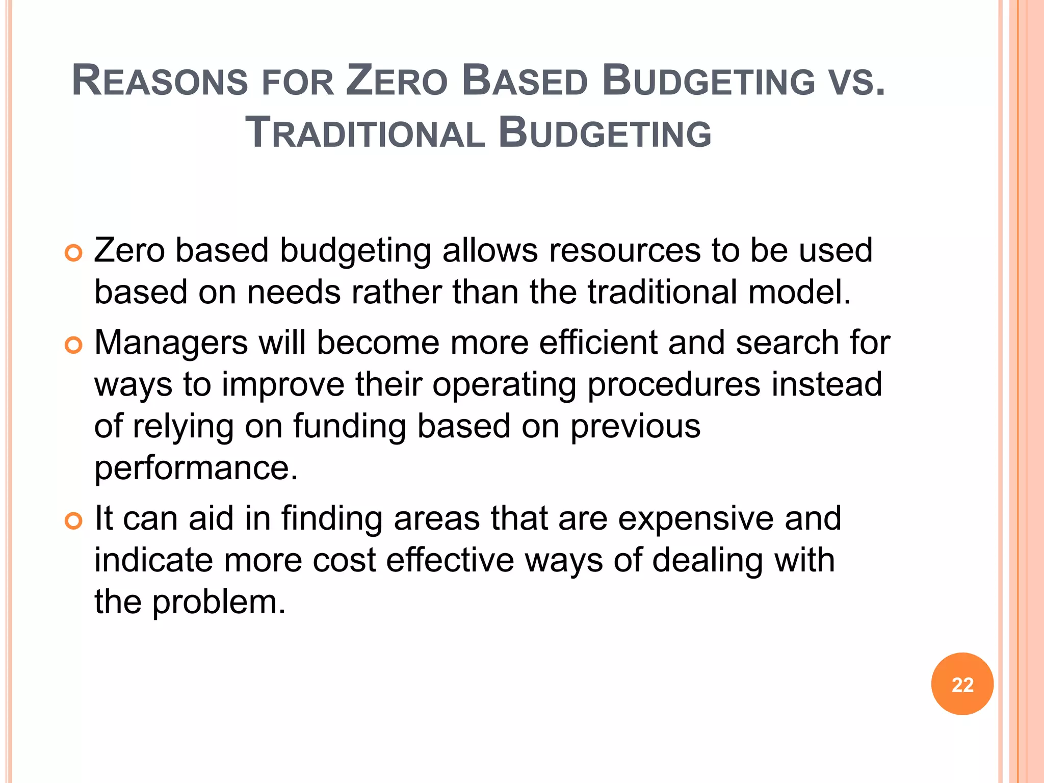 REASONS FOR ZERO BASED BUDGETING VS.
TRADITIONAL BUDGETING
 Zero based budgeting allows resources to be used
based on needs rather than the traditional model.
 Managers will become more efficient and search for
ways to improve their operating procedures instead
of relying on funding based on previous
performance.
 It can aid in finding areas that are expensive and
indicate more cost effective ways of dealing with
the problem.
22
 