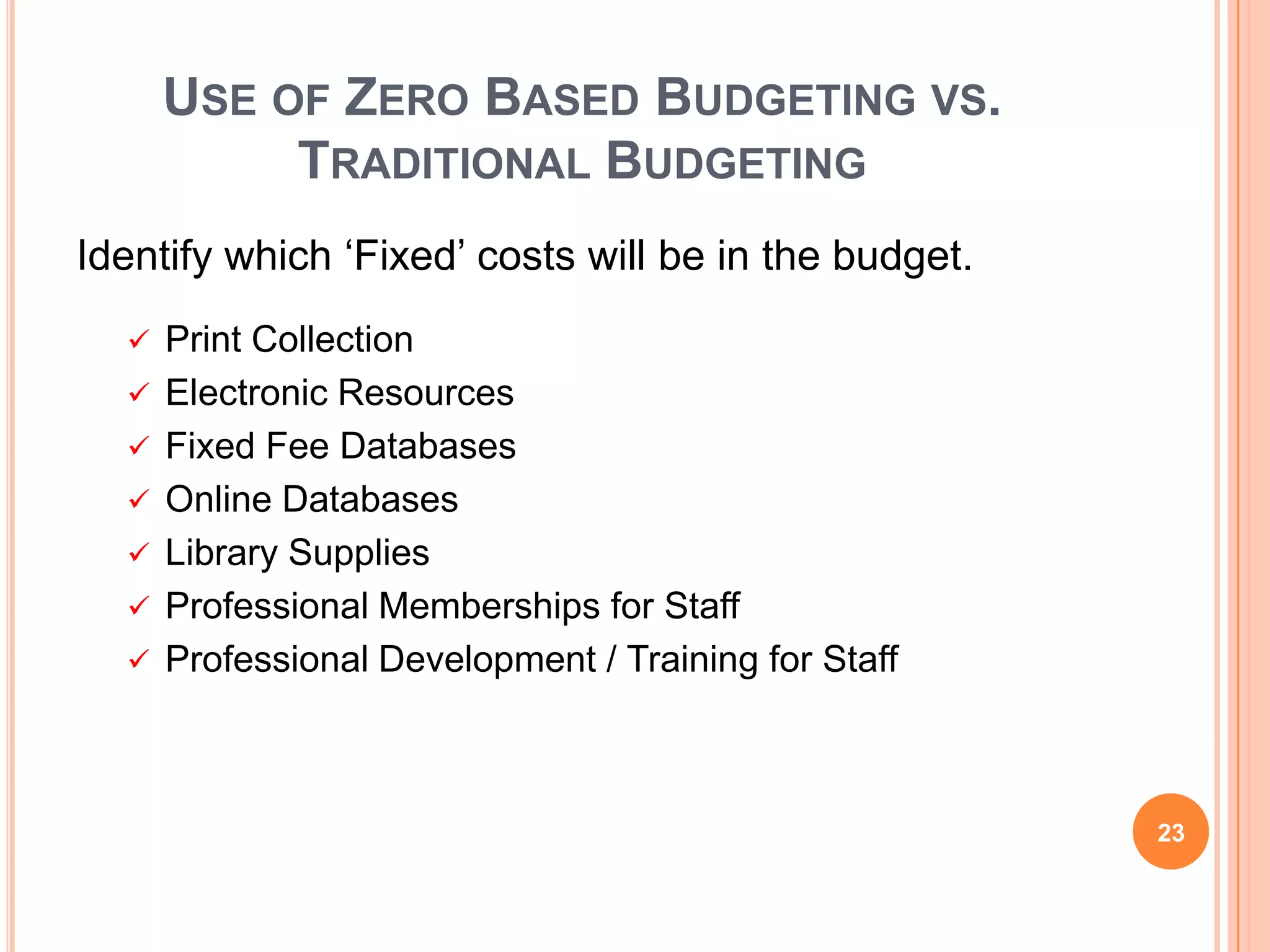 USE OF ZERO BASED BUDGETING VS.
TRADITIONAL BUDGETING
Identify which „Fixed‟ costs will be in the budget.
 Print Collection
 Electronic Resources
 Fixed Fee Databases
 Online Databases
 Library Supplies
 Professional Memberships for Staff
 Professional Development / Training for Staff
23
 