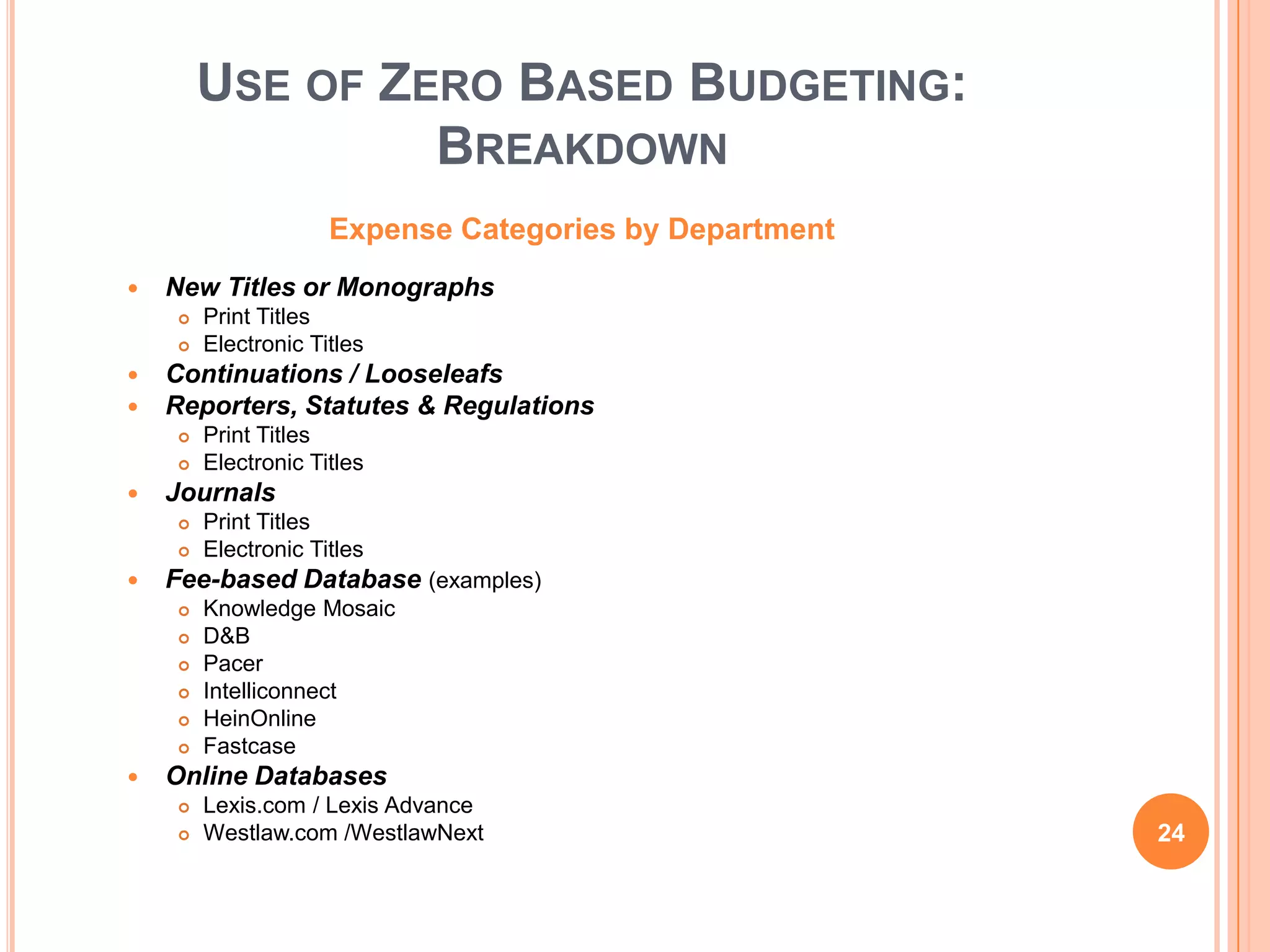 USE OF ZERO BASED BUDGETING:
BREAKDOWN
Expense Categories by Department
 New Titles or Monographs
 Print Titles
 Electronic Titles
 Continuations / Looseleafs
 Reporters, Statutes & Regulations
 Print Titles
 Electronic Titles
 Journals
 Print Titles
 Electronic Titles
 Fee-based Database (examples)
 Knowledge Mosaic
 D&B
 Pacer
 Intelliconnect
 HeinOnline
 Fastcase
 Online Databases
 Lexis.com / Lexis Advance
 Westlaw.com /WestlawNext 24
 