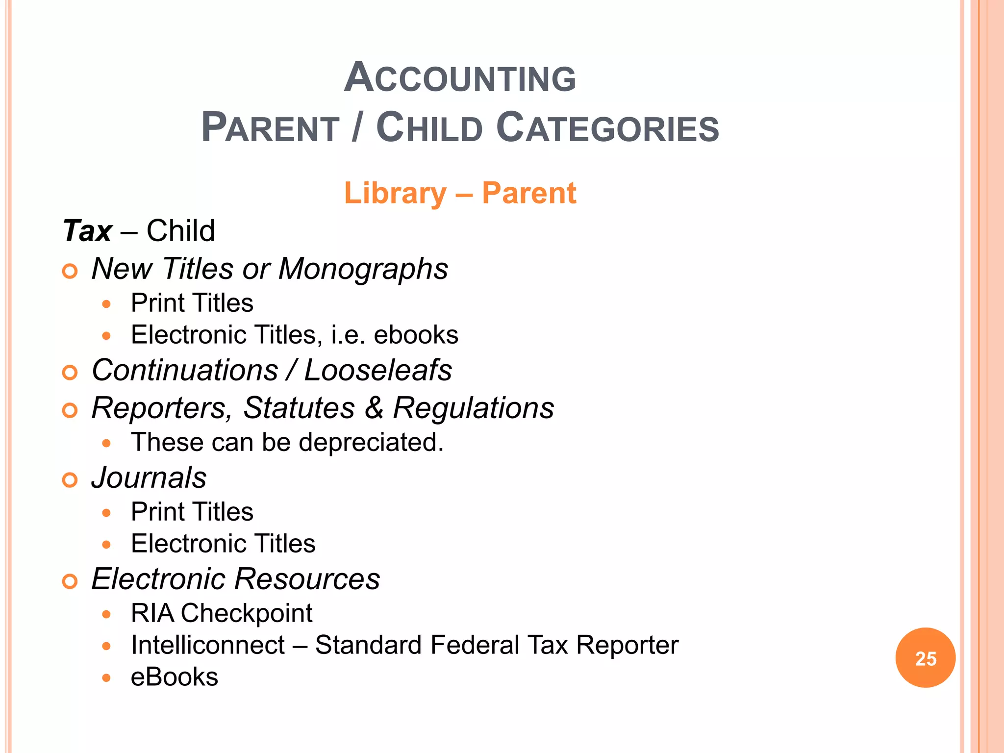 ACCOUNTING
PARENT / CHILD CATEGORIES
Library – Parent
Tax – Child
 New Titles or Monographs
 Print Titles
 Electronic Titles, i.e. ebooks
 Continuations / Looseleafs
 Reporters, Statutes & Regulations
 These can be depreciated.
 Journals
 Print Titles
 Electronic Titles
 Electronic Resources
 RIA Checkpoint
 Intelliconnect – Standard Federal Tax Reporter
 eBooks
25
 