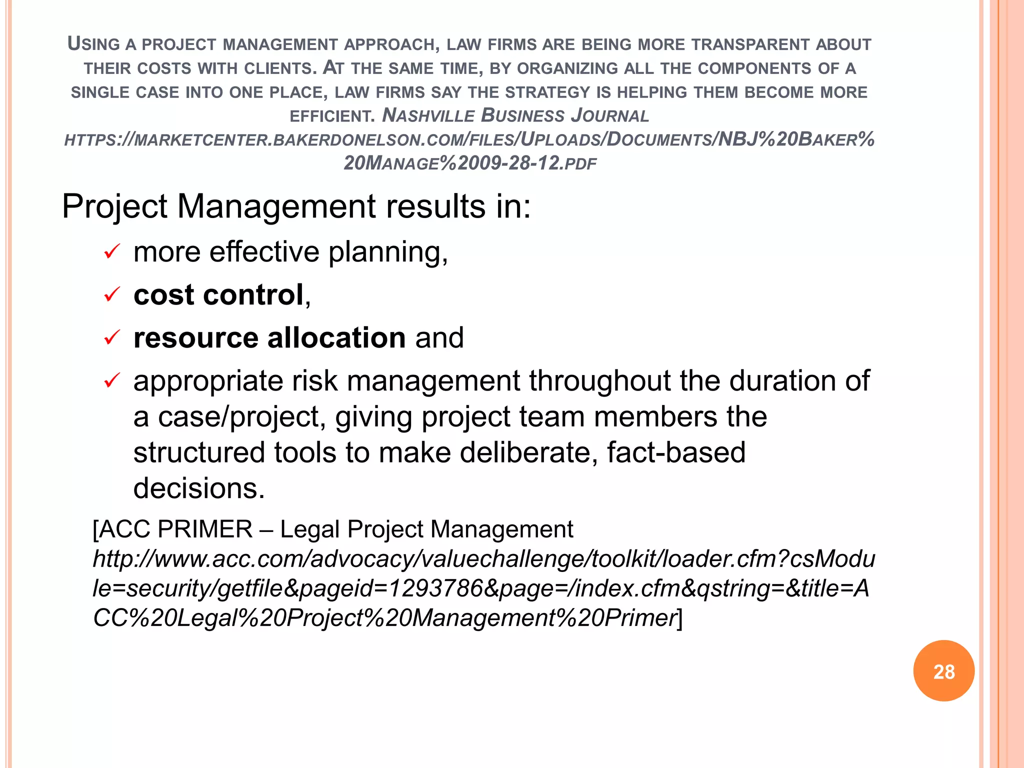 USING A PROJECT MANAGEMENT APPROACH, LAW FIRMS ARE BEING MORE TRANSPARENT ABOUT
THEIR COSTS WITH CLIENTS. AT THE SAME TIME, BY ORGANIZING ALL THE COMPONENTS OF A
SINGLE CASE INTO ONE PLACE, LAW FIRMS SAY THE STRATEGY IS HELPING THEM BECOME MORE
EFFICIENT. NASHVILLE BUSINESS JOURNAL
HTTPS://MARKETCENTER.BAKERDONELSON.COM/FILES/UPLOADS/DOCUMENTS/NBJ%20BAKER%
20MANAGE%2009-28-12.PDF
Project Management results in:
 more effective planning,
 cost control,
 resource allocation and
 appropriate risk management throughout the duration of
a case/project, giving project team members the
structured tools to make deliberate, fact-based
decisions.
[ACC PRIMER – Legal Project Management
http://www.acc.com/advocacy/valuechallenge/toolkit/loader.cfm?csModu
le=security/getfile&pageid=1293786&page=/index.cfm&qstring=&title=A
CC%20Legal%20Project%20Management%20Primer]
28
 