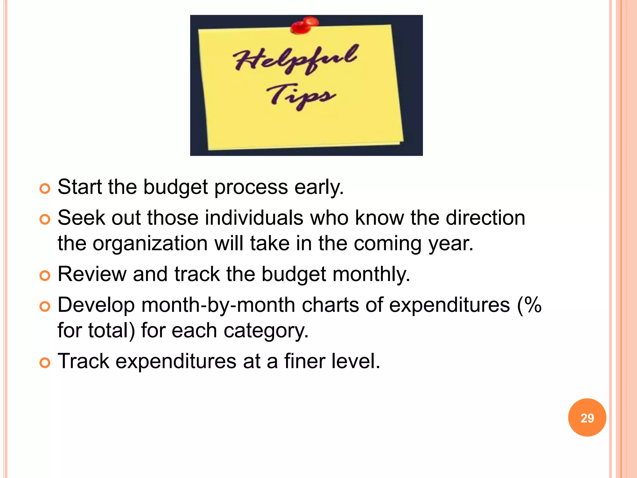  Start the budget process early.
 Seek out those individuals who know the direction
the organization will take in the coming year.
 Review and track the budget monthly.
 Develop month‐by‐month charts of expenditures (%
for total) for each category.
 Track expenditures at a finer level.
29
 