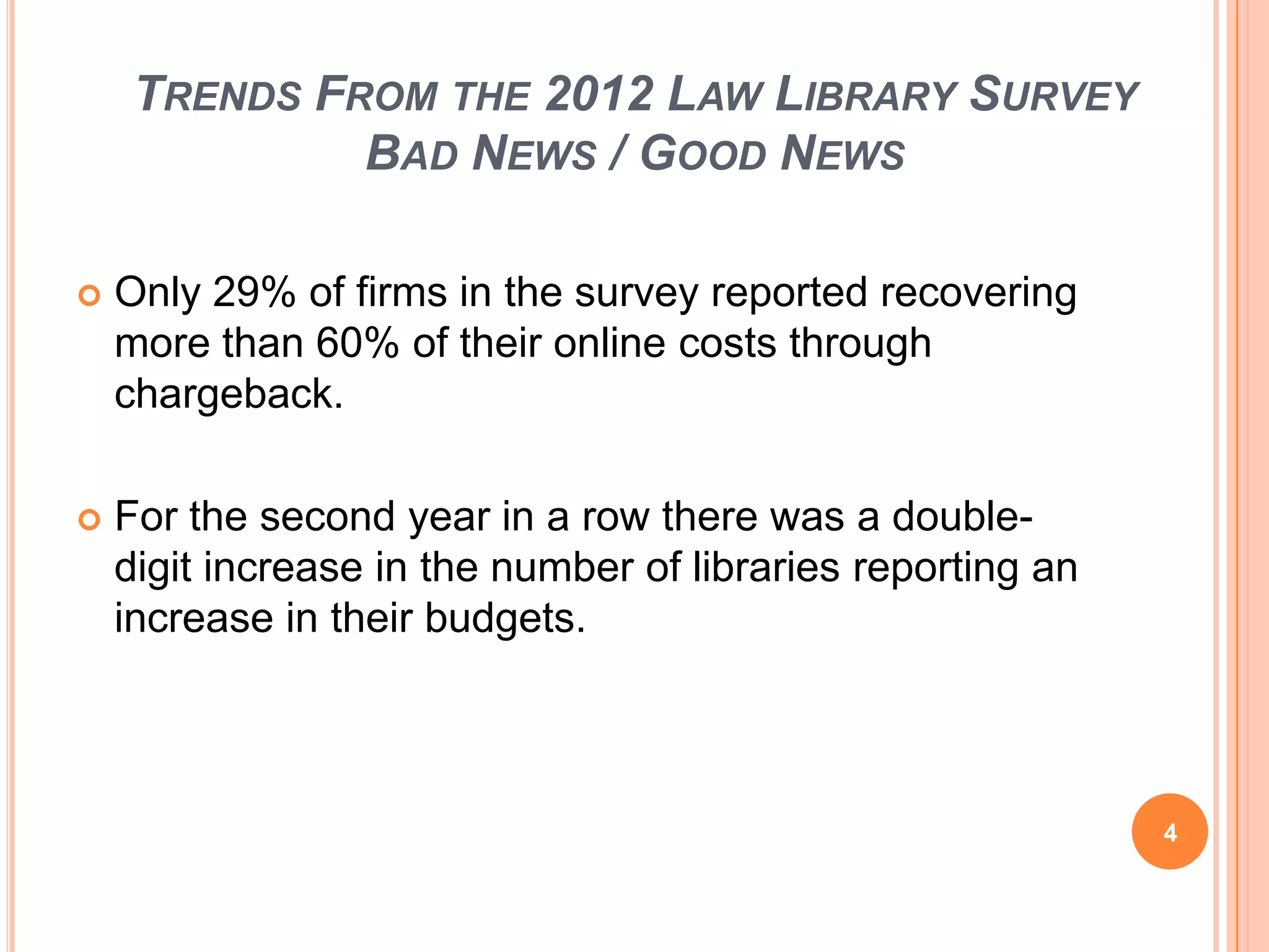 TRENDS FROM THE 2012 LAW LIBRARY SURVEY
BAD NEWS / GOOD NEWS
 Only 29% of firms in the survey reported recovering
more than 60% of their online costs through
chargeback.
 For the second year in a row there was a double-
digit increase in the number of libraries reporting an
increase in their budgets.
4
 