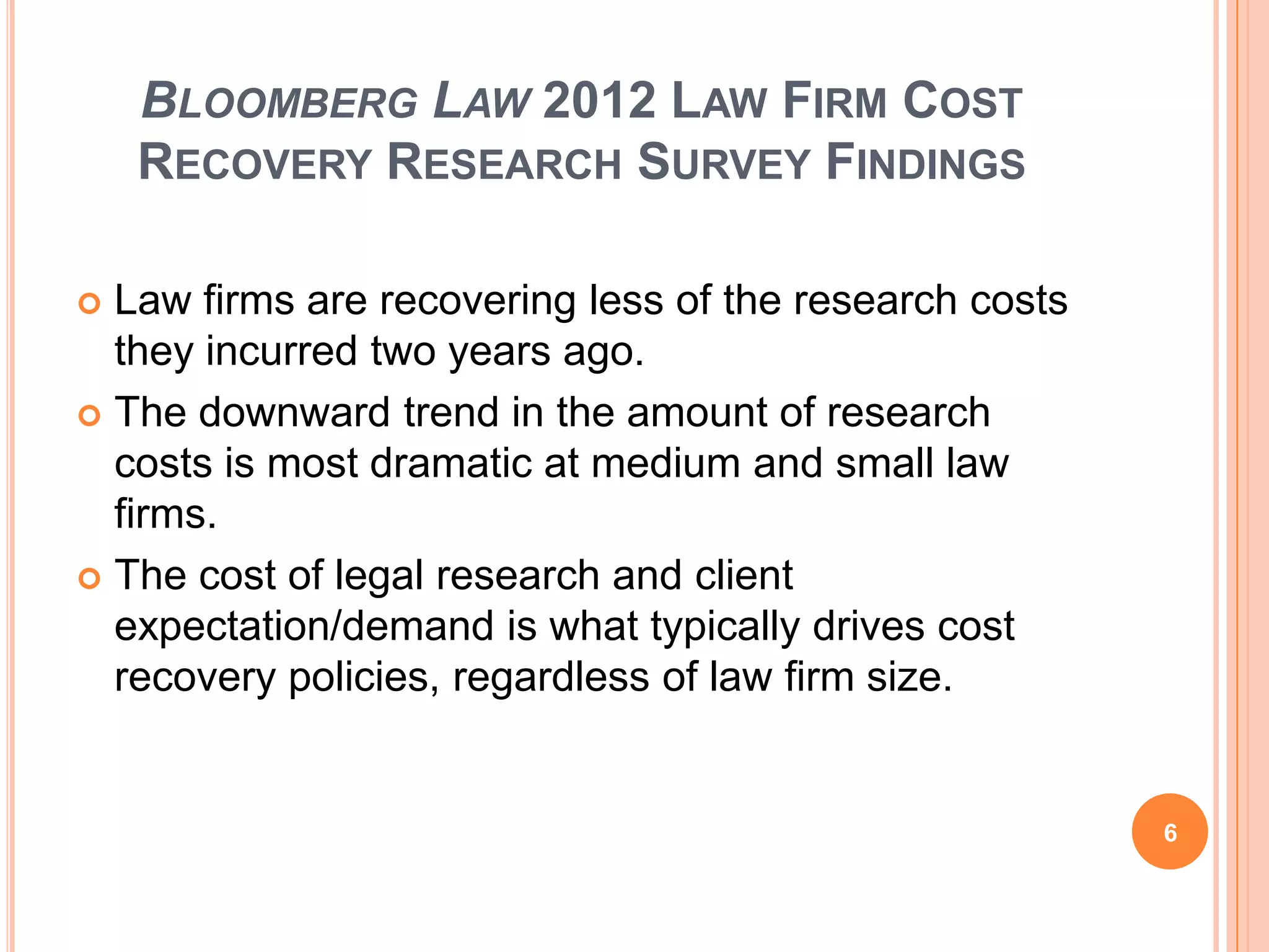 BLOOMBERG LAW 2012 LAW FIRM COST
RECOVERY RESEARCH SURVEY FINDINGS
 Law firms are recovering less of the research costs
they incurred two years ago.
 The downward trend in the amount of research
costs is most dramatic at medium and small law
firms.
 The cost of legal research and client
expectation/demand is what typically drives cost
recovery policies, regardless of law firm size.
6
 