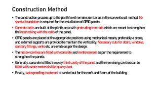 Construction Method
• The construction process up to the plinth level remains similar as in the conventional method. No
special foundation is required for the installation of GFRG panels.
• Concrete belts are built at the plinth area with protruding iron rods which are meant to strengthen
the interlocking with the cells of the panel.
• GFRG panels are placed at the appropriate positions using mechanical means, preferably a crane,
and external supports are provided to maintain the verticality. Necessary cuts for doors, windows,
sanitary fittings, vents etc. are made as per the design.
• The hollow cavities are filled with concrete and reinforcement as per the requirement to
strengthen the panels.
• Generally, concrete is filled in every third cavity of the panel and the remaining cavities can be
filled with waste materials like quarry dust.
• Finally, waterproofing treatment is carried out for the roofs and floors of the building.
 