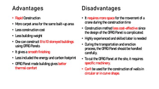 Advantages
• Rapid Construction
• More carpet area for the same built-up area
• Less construction cost
• Less building weight
• One can construct 8 to 10 storeyed buildings
using GFRG Panels
• It gives a smooth finishing
• Less included the energy and carbon footprint
• GFRG Panel made building gives better
thermal comfort
Disadvantages
• It requires more space for the movement of a
crane during the construction time
• Construction method less cost-effective since
the design of the GFRG Panel is complicated.
• Highly experienced and skilled labor is needed
• During the transportation and erection
process, the GFRG Panel should be handled
carefully.
• To cut the GFRG Panel at the site, it requires
specific machinery.
• Can’t be used for the construction of walls in
circular or in curve shape.
 