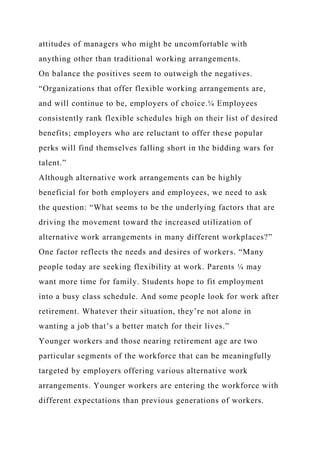 attitudes of managers who might be uncomfortable with
anything other than traditional working arrangements.
On balance the positives seem to outweigh the negatives.
“Organizations that offer flexible working arrangements are,
and will continue to be, employers of choice.¼ Employees
consistently rank flexible schedules high on their list of desired
benefits; employers who are reluctant to offer these popular
perks will find themselves falling short in the bidding wars for
talent.”
Although alternative work arrangements can be highly
beneficial for both employers and employees, we need to ask
the question: “What seems to be the underlying factors that are
driving the movement toward the increased utilization of
alternative work arrangements in many different workplaces?”
One factor reflects the needs and desires of workers. “Many
people today are seeking flexibility at work. Parents ¼ may
want more time for family. Students hope to fit employment
into a busy class schedule. And some people look for work after
retirement. Whatever their situation, they’re not alone in
wanting a job that’s a better match for their lives.”
Younger workers and those nearing retirement age are two
particular segments of the workforce that can be meaningfully
targeted by employers offering various alternative work
arrangements. Younger workers are entering the workforce with
different expectations than previous generations of workers.
 