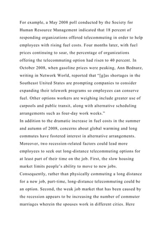 For example, a May 2008 poll conducted by the Society for
Human Resource Management indicated that 18 percent of
responding organizations offered telecommuting in order to help
employees with rising fuel costs. Four months later, with fuel
prices continuing to soar, the percentage of organizations
offering the telecommuting option had risen to 40 percent. In
October 2008, when gasoline prices were peaking, Ann Bednarz,
writing in Network World, reported that “[g]as shortages in the
Southeast United States are prompting companies to consider
expanding their telework programs so employees can conserve
fuel. Other options workers are weighing include greater use of
carpools and public transit, along with alternative scheduling
arrangements such as four-day work weeks.”
In addition to the dramatic increase in fuel costs in the summer
and autumn of 2008, concerns about global warming and long
commutes have fostered interest in alternative arrangements.
Moreover, two recession-related factors could lead more
employees to seek out long-distance telecommuting options for
at least part of their time on the job. First, the slow housing
market limits people’s ability to move to new jobs.
Consequently, rather than physically commuting a long distance
for a new job, part-time, long-distance telecommuting could be
an option. Second, the weak job market that has been caused by
the recession appears to be increasing the number of commuter
marriages wherein the spouses work in different cities. Here
 