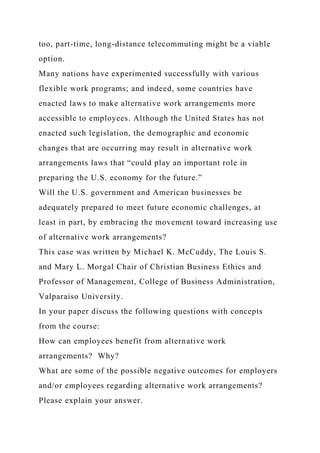 too, part-time, long-distance telecommuting might be a viable
option.
Many nations have experimented successfully with various
flexible work programs; and indeed, some countries have
enacted laws to make alternative work arrangements more
accessible to employees. Although the United States has not
enacted such legislation, the demographic and economic
changes that are occurring may result in alternative work
arrangements laws that “could play an important role in
preparing the U.S. economy for the future.”
Will the U.S. government and American businesses be
adequately prepared to meet future economic challenges, at
least in part, by embracing the movement toward increasing use
of alternative work arrangements?
This case was written by Michael K. McCuddy, The Louis S.
and Mary L. Morgal Chair of Christian Business Ethics and
Professor of Management, College of Business Administration,
Valparaiso University.
In your paper discuss the following questions with concepts
from the course:
How can employees benefit from alternative work
arrangements? Why?
What are some of the possible negative outcomes for employers
and/or employees regarding alternative work arrangements?
Please explain your answer.
 