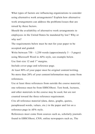 What types of factors are influencing organizations to consider
using alternative work arrangements? Explain how alternative
work arrangements can address the problems/issues that are
raised by these factors.
Should the availability of alternative work arrangements to
employees in the United States be mandated by law? Why or
why not?
The requirements below must be met for your paper to be
accepted and graded:
Write between 750 – 1,250 words (approximately 3 – 5 pages)
using Microsoft Word in APA style, see example below.
Use font size 12 and 1” margins.
Include cover page and reference page.
At least 80% of your paper must be original content/writing.
No more than 20% of your content/information may come from
references.
Use at least three references from outside the course material,
one reference must be from EBSCOhost. Text book, lectures,
and other materials in the course may be used, but are not
counted toward the three reference requirement.
Cite all reference material (data, dates, graphs, quotes,
paraphrased words, values, etc.) in the paper and list on a
reference page in APA style.
References must come from sources such as, scholarly journals
found in EBSCOhost, CNN, online newspapers such as, The
 