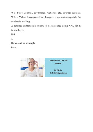 Wall Street Journal, government websites, etc. Sources such as,
Wikis, Yahoo Answers, eHow, blogs, etc. are not acceptable for
academic writing.
A detailed explanation of how to cite a source using APA can be
found here (
link
).
Download an example
here.
 