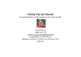 Christy Van der Donckt
“Levenswijsheid,

werkervaring en mee met de tijd”

054/25.06.23
0468/16.31.53
christy.van.der.donckt@telenet.be
Leopoldlaan 6, 9400 Ninove
Belgische, geboren te Ninove op 16 maart 1974
Gehuwd

 