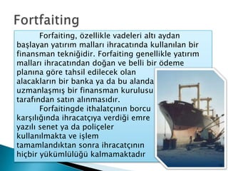 Fortfaiting	Forfaiting, özellikle vadeleri altı aydan başlayan yatırım malları ihracatında kullanılan bir finansman tekniğidir. Forfaiting genellikle yatırım malları ihracatından doğan ve belli bir ödeme planına göre tahsil edilecek olan                       alacakların bir banka ya da bu alanda                uzmanlaşmış bir finansman kurulusu               tarafından satın alınmasıdır.                     	Forfaitingde ithalatçının borcu                  karşılığında ihracatçıya verdiği emre                                           yazılı senet ya da poliçeler                    kullanılmakta ve işlem                        tamamlandıktan sonra ihracatçının                    hiçbir yükümlülüğü kalmamaktadır15