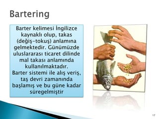 BarteringBarter kelimesi İngilizce kaynaklı olup, takas (değiş-tokuş) anlamına gelmektedir. Günümüzde uluslararası ticaret dilinde mal takası anlamında kullanılmaktadır. Barter sistemi ile alış veriş, taş devri zamanında başlamış ve bu güne kadar süregelmiştir17