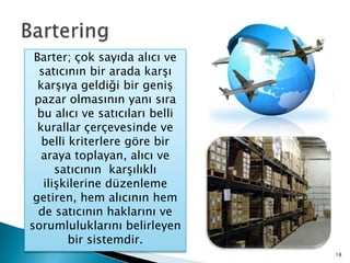 BarteringBarter; çok sayıda alıcı ve satıcının bir arada karşı karşıya geldiği bir geniş pazar olmasının yanı sıra bu alıcı ve satıcıları belli kurallar çerçevesinde ve belli kriterlere göre bir araya toplayan, alıcı ve satıcının  karşılıklı ilişkilerine düzenleme getiren, hem alıcının hem de satıcının haklarını ve sorumluluklarını belirleyen bir sistemdir.18
