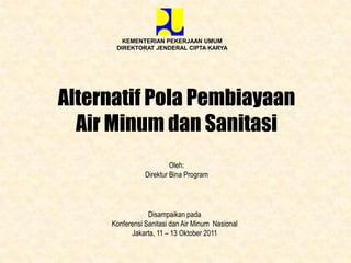 KEMENTERIAN PEKERJAAN UMUM
      DIREKTORAT JENDERAL CIPTA KARYA




Alternatif Pola Pembiayaan
  Air Minum dan Sanitasi
                         Oleh:
                Direktur Bina Program




                 Disampaikan pada
     Konferensi Sanitasi dan Air Minum Nasional
           Jakarta, 11 – 13 Oktober 2011
 