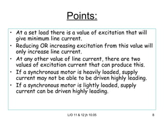 Points: At a set load there is a value of excitation that will give minimum line current. Reducing OR increasing excitation from this value will only increase line current. At any other value of line current, there are two values of excitation current that can produce this. If a synchronous motor is heavily loaded, supply current may not be able to be driven highly leading. If a synchronous motor is lightly loaded, supply current can be driven highly leading. 