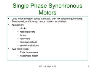 Single Phase Synchronous Motors Used when constant speed is critical,  with low torque requirements. They have low efficiency, hence made in small sizes. Application: clocks record players timers recorders communications servo installations Two main types: Reluctance motor Hysteresis motor 