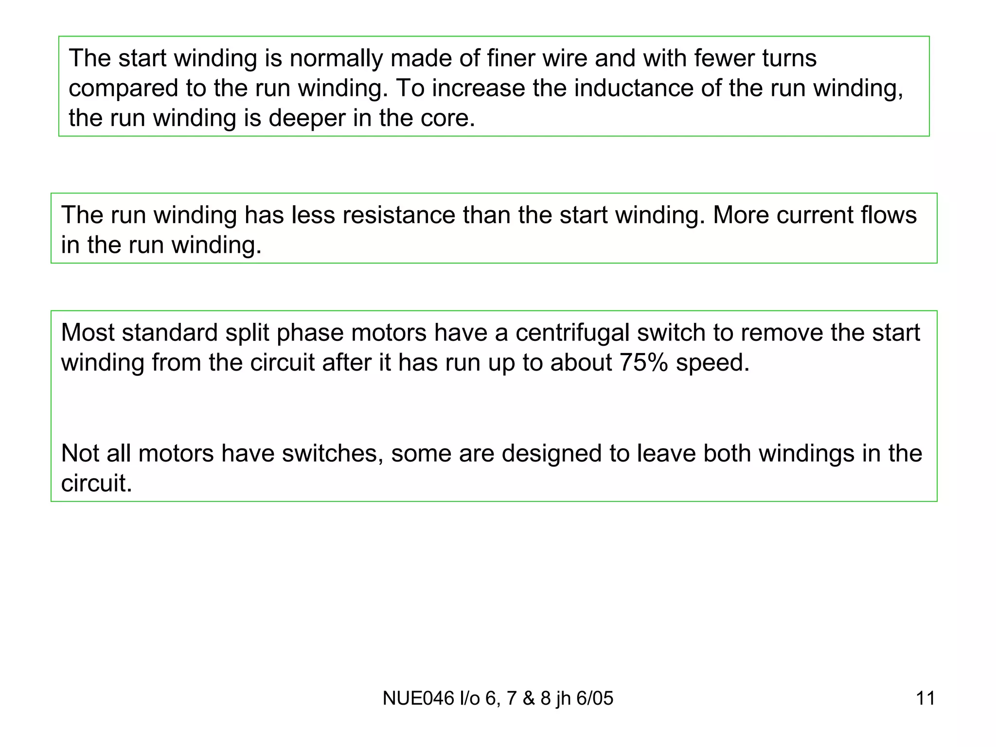 The start winding is normally made of finer wire and with fewer turns compared to the run winding. To increase the inductance of the run winding, the run winding is deeper in the core. The run winding has less resistance than the start winding. More current flows in the run winding. Most standard split phase motors have a centrifugal switch to remove the start winding from the circuit after it has run up to about 75% speed. Not all motors have switches, some are designed to leave both windings in the circuit. 