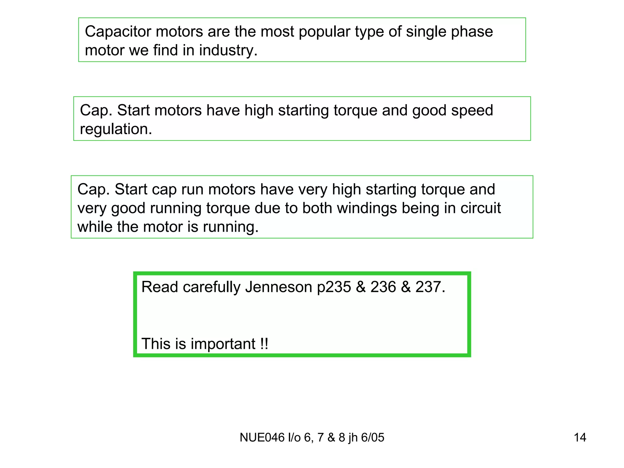 Capacitor motors are the most popular type of single phase motor we find in industry. Cap. Start motors have high starting torque and good speed regulation. Cap. Start cap run motors have very high starting torque and very good running torque due to both windings being in circuit while the motor is running. Read carefully Jenneson p235 & 236 & 237. This is important !! 