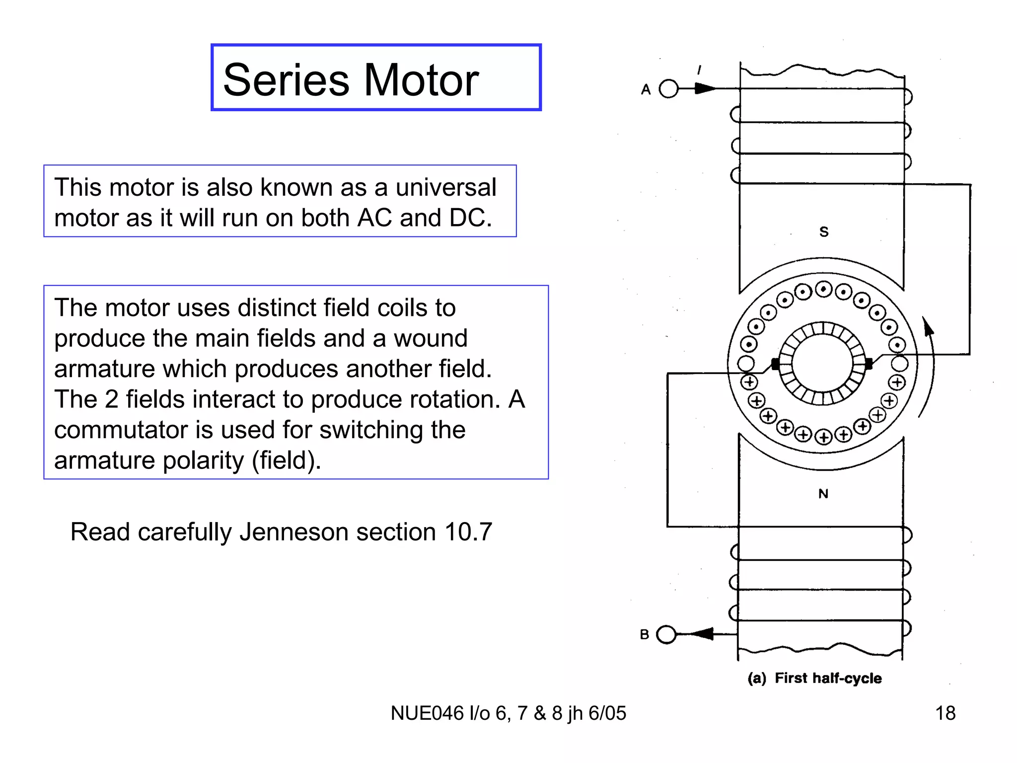 Series Motor This motor is also known as a universal motor as it will run on both AC and DC. Read carefully Jenneson section 10.7 The motor uses distinct field coils to produce the main fields and a wound armature which produces another field. The 2 fields interact to produce rotation. A commutator is used for switching the armature polarity (field). 