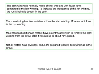 The start winding is normally made of finer wire and with fewer turns compared to the run winding. To increase the inductance of the run winding, the run winding is deeper in the core. The run winding has less resistance than the start winding. More current flows in the run winding. Most standard split phase motors have a centrifugal switch to remove the start winding from the circuit after it has run up to about 75% speed. Not all motors have switches, some are designed to leave both windings in the circuit. 