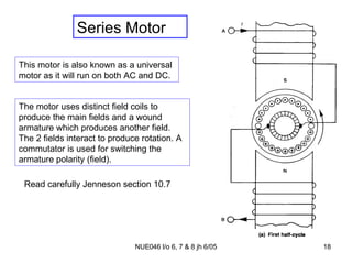 Series Motor This motor is also known as a universal motor as it will run on both AC and DC. Read carefully Jenneson section 10.7 The motor uses distinct field coils to produce the main fields and a wound armature which produces another field. The 2 fields interact to produce rotation. A commutator is used for switching the armature polarity (field). 