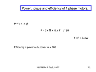 Power, torque and efficiency of 1 phase motors. P = V x I x pf P = 2 x  Π  x N x T  /  60 1 HP = 746W Efficiency = power out / power in  x 100 