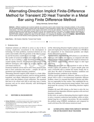International Journal of Scientific & Engineering Research, Volume 6, Issue 6, June-2015 105
ISSN 2229-5518
IJSER © 2015
http://www.ijser.org
Alternating-Direction Implicit Finite-Difference
Method for Transient 2D Heat Transfer in a Metal
Bar using Finite Difference Method
Ashaju Abimbola, Samson Bright
Abstract— Different analytical and numerical methods are commonly used to solve transient heat conduction problems. In this problem,
the use of Alternating Direct Implicit scheme (ADI) was adopted to solve temperature variation within an infinitesimal long bar of a square
cross-section. The bottom right quadrant of the square cross-section of the bar was selected. The surface of the bar was maintained at
constant temperature and temperature variation within the bar was evaluated within a time frame. The Laplace equation governing the 2-
dimesional heat conduction was solved by iterative schemes as a result of the time variation. The modelled problem using COMSOL-
MULTIPHYSICS software validated the result of the ADI analysis. On comparing the Modelled results from COMSOL MULTIPHYSICS
and the results from ADI iterative scheme graphically, there was an high level of agreement between both results.
Index Terms— ADI, Iteration, Metal Bar, Transient Heat Transfer
——————————  ——————————
1 INTRODUCTION
Analytical solutions are difficult to arrive at, due to the in-
creasing complexities encountered in the development of
technology. For these problems, numerical solutions are very
useful, most notably when the geometry of the object is irregu-
lar and the boundary conditions are non-linear.
The number of numerical methods and versions of each, avail-
able for use in tackling a given heat-flow problem, has in-
creased rapidly; however, the comparative advantages of the
different techniques with respect to accuracy, stability, and
cost remain unclear [1].
Numerical methods can be used to solve many practical prob-
lems in heat conduction that involve – complex 2D and 3D
geometries and complex boundary conditions.
Alternating Direction implicit (ADI) scheme is a finite differ-
ence method in numerical analysis, used for solving parabolic,
hyperbolic and elliptic differential equations. ADI is mostly
used to solve the problem of heat conduction. The equations
that have to be solved with ADI in each step, have a similar
structure and can be solved efficiently with theTridiagonal
Matrix Algorithm.
1.2 HISTORICAL BACKGROUND
A lot of trends have occurred in the application of ADI meth-
od.The Alternating Direction Implicit scheme was first devel-
oped and employed by Peaceman and Rachford in 1955 [3] for
the computation of two dimensional parabolic and elliptic
Partial differential equations.
Thomas et al [1] determined the ADI scheme as a cost effective
technique with stability and accuracy, as compared with other
standard Finite-element method for the analytical solutions for
two problems approximating different stages in steel ingot
processing.
Afsheen [2] used ADI two step equations to solve an Heat-
transfer Laplace 2D problem for a square metallic plate and
used a Fortran90 code to validate the results. Finally, the re-
sults show the effect of Neumann boundary conditions and
Dirichlet boundary conditions on the scheme.
ADI has found application in diffusion, Ad𝑒́rito et al [3] em-
ployed ADI to solve a two-dimensional hyperbolic diffusion
problem, where it is assumed that both convection and diffu-
sion are responsible for flow motion. They established the sta-
bility of the method using discrete energy method. Their result
showcased the accuracy of the Alternating direction implicit
method.
Dehghan [4] used ADI scheme as the basis to solve the two
dimensional time dependent diffusion equation with non-local
boundary conditions.
In this work, we used an Alternating direction implicit scheme
to solve a transient conduction heat problem within an infini-
tesimal long bar of a square cross-section. We also modelled
the problem using COMSOL multiphysics and compared its
result with that of the ADI scheme numerical result.
2.0 ALTERNATING DIRECTION IMPLICIT METHOD
FOR 2D TRANSIENT HEAT TRANSFER
————————————————
• Ashaju Abimbola is currently pursuing masters degree program in Me-
chanicalengineering in University of Ibadan, Nigeria,. E-mail: sam-
uelashaju@gmail.com
• Samson Bright is currently pursuing masters degree program in Mechani-
calengineering in University of Ibadan, Nigeria. E-mail: sam-
bright044@gmail. com
IJSER
 
