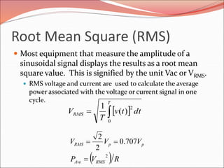 Root Mean Square (RMS)
 Most equipment that measure the amplitude of a
sinusoidal signal displays the results as a root mean
square value. This is signified by the unit Vac or VRMS.
 RMS voltage and current are used to calculate the average
power associated with the voltage or current signal in one
cycle.
 
T
RMS dttv
T
V
0
2
)(
1
  RVP
VVV
RMSAve
ppRMS
2
707.0
2
2


 