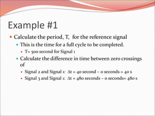 Example #1
 Calculate the period, T, for the reference signal
 This is the time for a full cycle to be completed.
 T= 500 second for Signal 1
 Calculate the difference in time between zero crossings
of
 Signal 2 and Signal 1: Dt = 40 second – 0 seconds = 40 s
 Signal 3 and Signal 1: Dt = 480 seconds – 0 seconds= 480 s
 