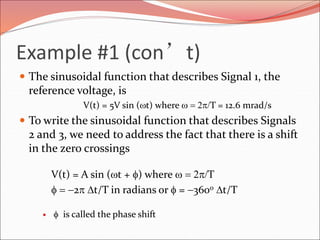Example #1 (con’t)
 The sinusoidal function that describes Signal 1, the
reference voltage, is
V(t) = 5V sin (t) where   2p/T = 12.6 mrad/s
 To write the sinusoidal function that describes Signals
2 and 3, we need to address the fact that there is a shift
in the zero crossings
V(t) = A sin (t + f) where   2p/T
f  2p Dt/T in radians or f = 360o Dt/T
 f is called the phase shift
 
