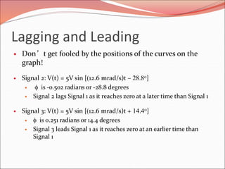 Lagging and Leading
 Don’t get fooled by the positions of the curves on the
graph!
 Signal 2: V(t) = 5V sin [12.6 mrad/s)t – 28.8o]
 f is -0.502 radians or -28.8 degrees
 Signal 2 lags Signal 1 as it reaches zero at a later time than Signal 1
 Signal 3: V(t) = 5V sin [12.6 mrad/s)t + 14.4o]
 f is 0.251 radians or 14.4 degrees
 Signal 3 leads Signal 1 as it reaches zero at an earlier time than
Signal 1
 