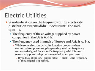 Electric Utilities
 Standardization on the frequency of the electricity
distribution systems didn’t occur until the mid-
1900’s.
 The frequency of the ac voltage supplied by power
companies in the US is 60 Hz.
 The frequency used in much of Europe and Asia is 50 Hz.
 While some electronic circuits function properly when
connected to a power supply operating at either frequency,
some are designed for a specific frequency, which is one
reason why power adaptors are needed when you travel.
 If you look at the label on the tablet ‘brick’, the frequency
of the ac signal is specified.
 