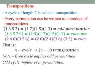 Transpositions
• A cycle of length 2 is called a transposition.
• Every permutation can be written as a product of
transpositions.
1 3 5 7 = 1 7 1 5 1 3 = 𝑜𝑑𝑑 𝑝𝑒𝑟𝑚𝑢𝑡𝑎𝑡𝑖𝑜𝑛
1 3 5 7 9 = 1 9 1 7 1 5 1 3 = 𝑒𝑣𝑒𝑛 𝑝𝑒𝑟.
2 4 6 3 5 6 = 2 6 2 4 3 6 3 5 = 𝑒𝑣𝑒𝑛
That is ;
𝑛 − 𝑐𝑦𝑐𝑙𝑒 → 𝑛 − 1 𝑡𝑟𝑎𝑛𝑠𝑝𝑜𝑠𝑖𝑡𝑖𝑜𝑛
Note – Even cycle implies odd permutation
Odd cycle implies even permutation.
 