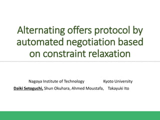 Alternating offers protocol by
automated negotiation based
on constraint relaxation
Nagoya Institute of Technology Kyoto University
Daiki Setoguchi, Shun Okuhara, Ahmed Moustafa, Takayuki Ito
 