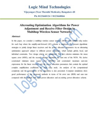 Logic Mind Technologies
Vijayangar (Near Maruthi Medicals), Bangalore-40
Ph: 8123668124 // 8123668066
Alternating Optimization Algorithms for Power
Adjustment and Receive Filter Design in
Multihop Wireless Sensor Networks
Abstract
In this paper, we consider a multihop wireless sensor network (WSN) with multiple relay nodes
for each hop where the amplify-and-forward (AF) scheme is employed. We present algorithmic
strategies to jointly design linear receivers and the power allocation parameters via an alternating
optimization approach subject to different power constraints, which include global, local, and
individual constraints. Two design criteria are considered: The first criterion minimizes the mean
square error (MSE), and the second criterion maximizes the sum rate of the WSN. We derive
constrained minimum mean square error (MMSE) and constrained maximum sum-rate
expressions for the linear receivers and the power allocation parameters that contain the optimal
complex amplification coefficients for each relay node. An analysis of the computational
complexity and the convergence of the algorithms is also presented. Computer simulations show
good performance of our proposed methods in terms of bit error rate (BER) and sum rate
compared with the method with equal power allocation and an existing power allocation scheme.
 