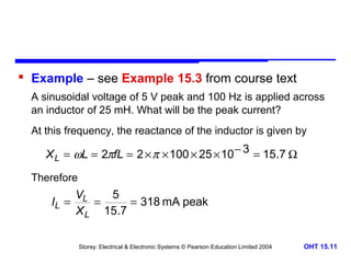  Example – see Example 15.3 from course text
A sinusoidal voltage of 5 V peak and 100 Hz is applied across
an inductor of 25 mH. What will be the peak current?
At this frequency, the reactance of the inductor is given by

X L = ωL = 2πfL = 2 × π × 100 × 25 × 10 − 3 = 15.7 Ω
Therefore

VL
5
IL =
=
= 318 mA peak
X L 15.7
Storey: Electrical & Electronic Systems © Pearson Education Limited 2004

OHT 15.11

 