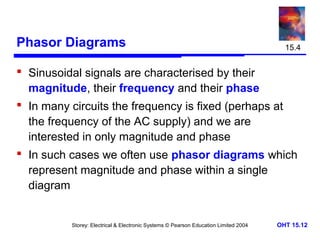 Phasor Diagrams

15.4

 Sinusoidal signals are characterised by their
magnitude, their frequency and their phase
 In many circuits the frequency is fixed (perhaps at
the frequency of the AC supply) and we are
interested in only magnitude and phase
 In such cases we often use phasor diagrams which
represent magnitude and phase within a single
diagram

Storey: Electrical & Electronic Systems © Pearson Education Limited 2004

OHT 15.12

 