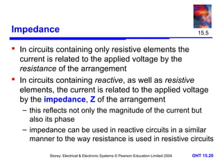 Impedance

15.5

 In circuits containing only resistive elements the
current is related to the applied voltage by the
resistance of the arrangement
 In circuits containing reactive, as well as resistive
elements, the current is related to the applied voltage
by the impedance, Z of the arrangement
– this reflects not only the magnitude of the current but
also its phase
– impedance can be used in reactive circuits in a similar
manner to the way resistance is used in resistive circuits
Storey: Electrical & Electronic Systems © Pearson Education Limited 2004

OHT 15.20

 