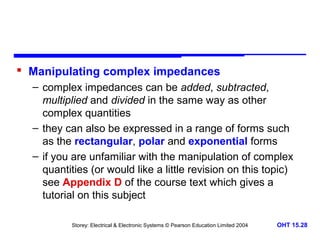 Manipulating complex impedances
– complex impedances can be added, subtracted,
multiplied and divided in the same way as other
complex quantities
– they can also be expressed in a range of forms such
as the rectangular, polar and exponential forms
– if you are unfamiliar with the manipulation of complex
quantities (or would like a little revision on this topic)
see Appendix D of the course text which gives a
tutorial on this subject
Storey: Electrical & Electronic Systems © Pearson Education Limited 2004

OHT 15.28

 