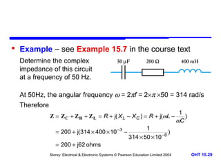  Example – see Example 15.7 in the course text
Determine the complex
impedance of this circuit
at a frequency of 50 Hz.
At 50Hz, the angular frequency ω = 2πf = 2×π ×50 = 314 rad/s
Therefore
Z = ZC + Z R + Z L = R + j( X L − X C ) = R + j(ωL −
= 200 + j(314 × 400 × 10 −3 −
= 200 + j62 ohms

1
314 × 50 × 10

−6

1
)
ωC

)

Storey: Electrical & Electronic Systems © Pearson Education Limited 2004

OHT 15.29

 